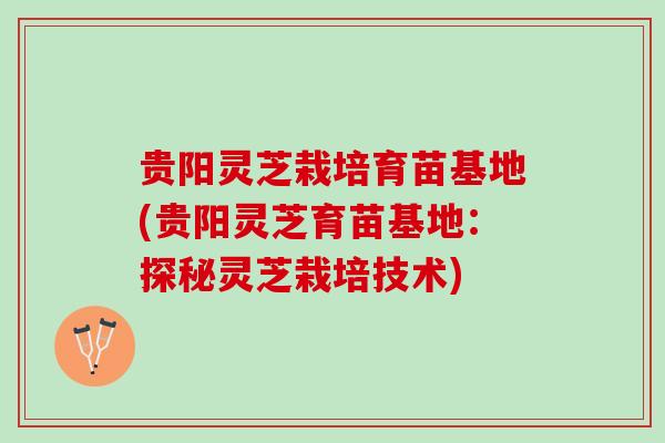 贵阳灵芝栽培育苗基地(贵阳灵芝育苗基地:探秘灵芝栽培技术) 贵阳灵芝栽培育苗基地(贵阳灵芝育苗基地:探秘灵芝栽培技术)