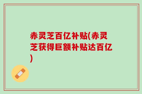 赤灵芝百亿补贴(赤灵芝获得巨额补贴达百亿)