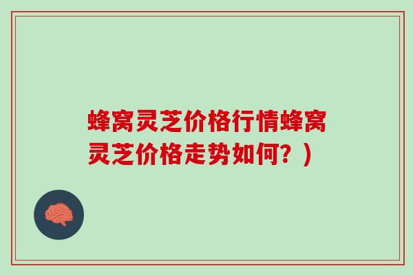 蜂窝灵芝价格行情蜂窝灵芝价格走势如何？)