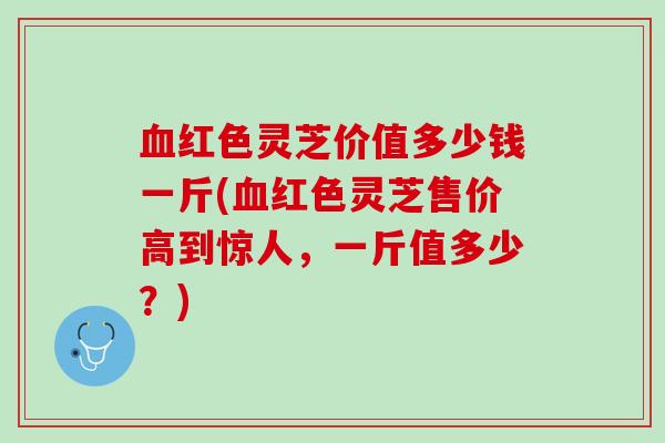 红色灵芝价值多少钱一斤(红色灵芝售价高到惊人，一斤值多少？)