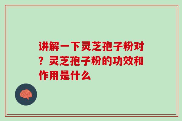 讲解一下灵芝孢子粉对?灵芝孢子粉的功效和作用是什么 讲解一下灵芝孢子粉对?灵芝孢子粉的功效和作用是什么