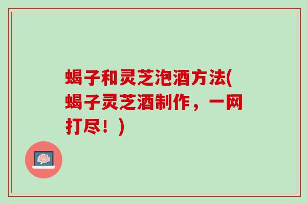 蝎子和灵芝泡酒方法(蝎子灵芝酒制作，一网打尽！)
