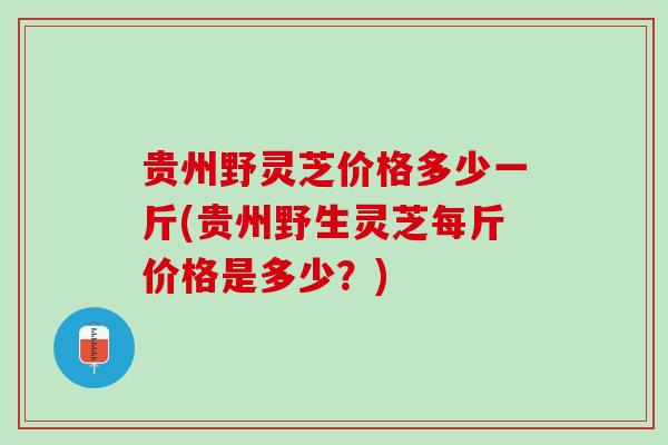 贵州野灵芝价格多少一斤(贵州野生灵芝每斤价格是多少?) 贵州野灵芝价格多少一斤(贵州野生灵芝每斤价格是多少?)