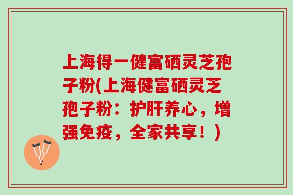 上海得一健富硒灵芝孢子粉(上海健富硒灵芝孢子粉：护肝养心，增强免疫，全家共享！)