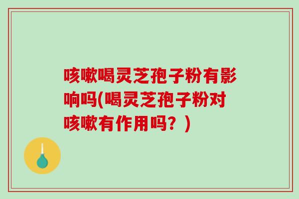 喝灵芝孢子粉有影响吗(喝灵芝孢子粉对有作用吗?) 喝灵芝孢子粉有影响吗(喝灵芝孢子粉对有作用吗?)