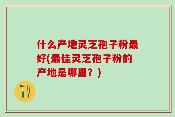 什么产地灵芝孢子粉最好(最佳灵芝孢子粉的产地是哪里？)