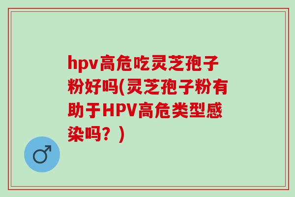 hpv高危吃灵芝孢子粉好吗(灵芝孢子粉有助于HPV高危类型感染吗？)
