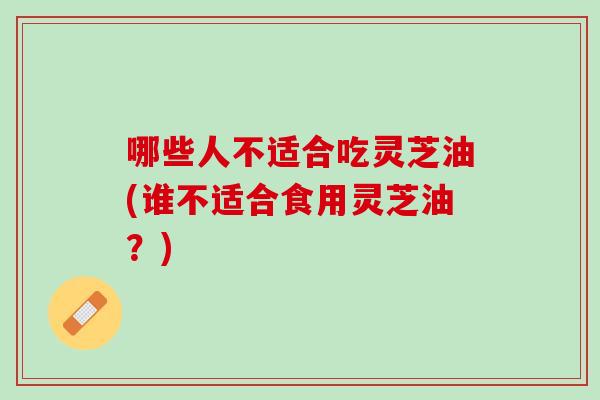 哪些人不适合吃灵芝油(谁不适合食用灵芝油？)