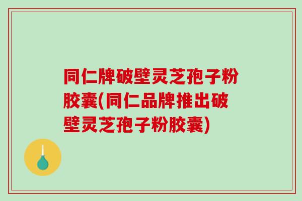 同仁牌破壁灵芝孢子粉胶囊(同仁品牌推出破壁灵芝孢子粉胶囊) 同仁牌破壁灵芝孢子粉胶囊(同仁品牌推出破壁灵芝孢子粉胶囊)