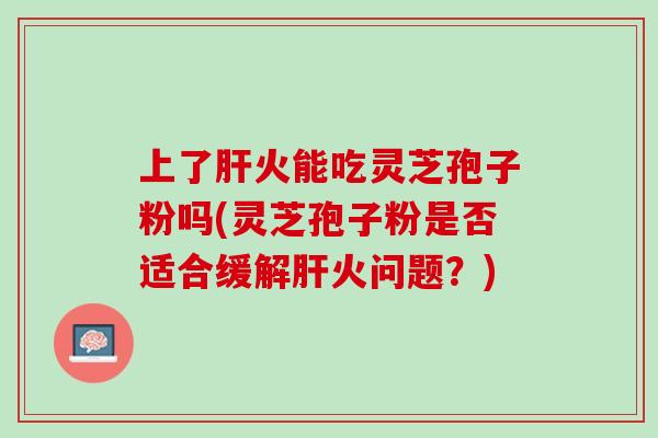 上了火能吃灵芝孢子粉吗(灵芝孢子粉是否适合缓解火问题?) 上了火能吃灵芝孢子粉吗(灵芝孢子粉是否适合缓解火问题?)