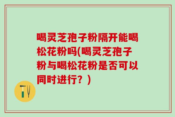 喝灵芝孢子粉隔开能喝松花粉吗(喝灵芝孢子粉与喝松花粉是否可以同时进行?) 喝灵芝孢子粉隔开能喝松花粉吗(喝灵芝孢子粉与喝松花粉是否可以同时进行?)