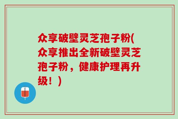众享破壁灵芝孢子粉(众享推出全新破壁灵芝孢子粉，健康护理再升级！)
