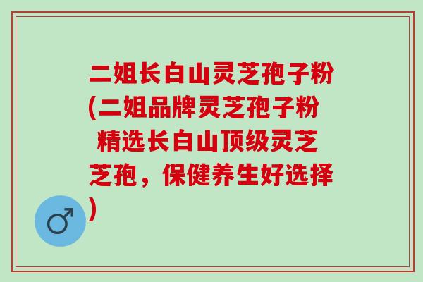 二姐长白山灵芝孢子粉(二姐品牌灵芝孢子粉 精选长白山顶级灵芝芝孢，保健养生好选择)