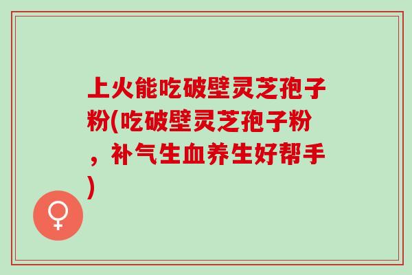 上火能吃破壁灵芝孢子粉(吃破壁灵芝孢子粉，生养生好帮手)