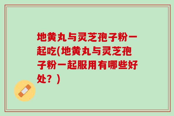 地黄丸与灵芝孢子粉一起吃(地黄丸与灵芝孢子粉一起服用有哪些好处?) 地黄丸与灵芝孢子粉一起吃(地黄丸与灵芝孢子粉一起服用有哪些好处?)