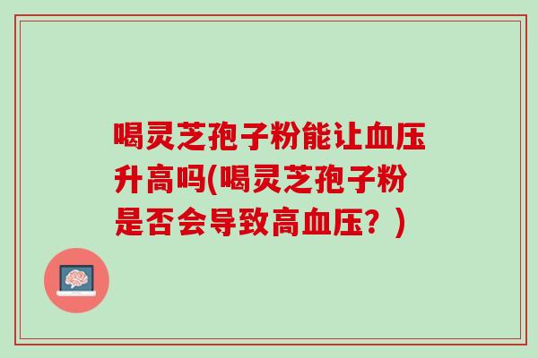 喝灵芝孢子粉能让升高吗(喝灵芝孢子粉是否会导致高?) 喝灵芝孢子粉能让升高吗(喝灵芝孢子粉是否会导致高?)