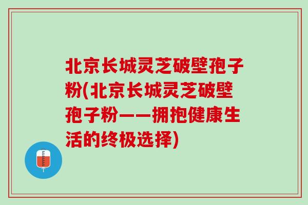 北京长城灵芝破壁孢子粉(北京长城灵芝破壁孢子粉——拥抱健康生活的终极选择) 北京长城灵芝破壁孢子粉(北京长城灵芝破壁孢子粉——拥抱健康生活的终极选择)