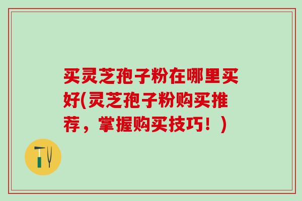 买灵芝孢子粉在哪里买好(灵芝孢子粉购买推荐,掌握购买技巧!) 买灵芝孢子粉在哪里买好(灵芝孢子粉购买推荐,掌握购买技巧!)
