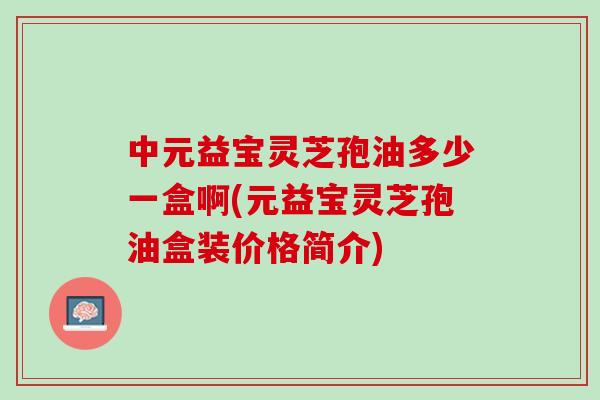 中元益宝灵芝孢油多少一盒啊(元益宝灵芝孢油盒装价格简介)