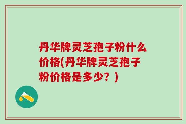 丹华牌灵芝孢子粉什么价格(丹华牌灵芝孢子粉价格是多少?) 丹华牌灵芝孢子粉什么价格(丹华牌灵芝孢子粉价格是多少?)