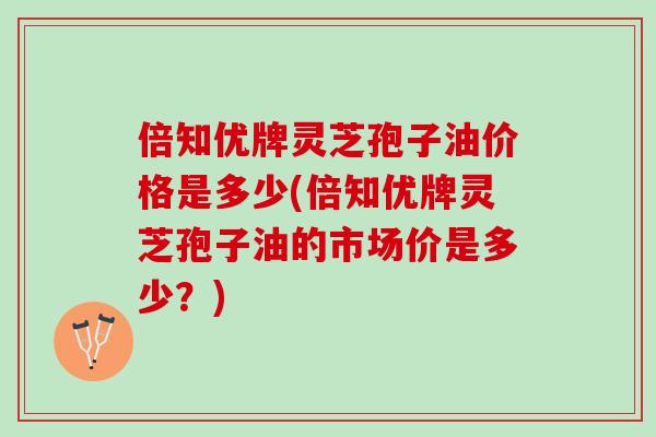 倍知优牌灵芝孢子油价格是多少(倍知优牌灵芝孢子油的市场价是多少？)