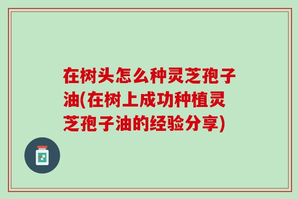 在树头怎么种灵芝孢子油(在树上成功种植灵芝孢子油的经验分享)