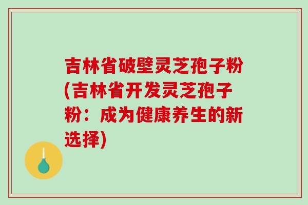 吉林省破壁灵芝孢子粉(吉林省开发灵芝孢子粉：成为健康养生的新选择)