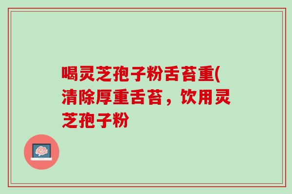 喝灵芝孢子粉舌苔重(清除厚重舌苔,饮用灵芝孢子粉 喝灵芝孢子粉舌苔重(清除厚重舌苔,饮用灵芝孢子粉