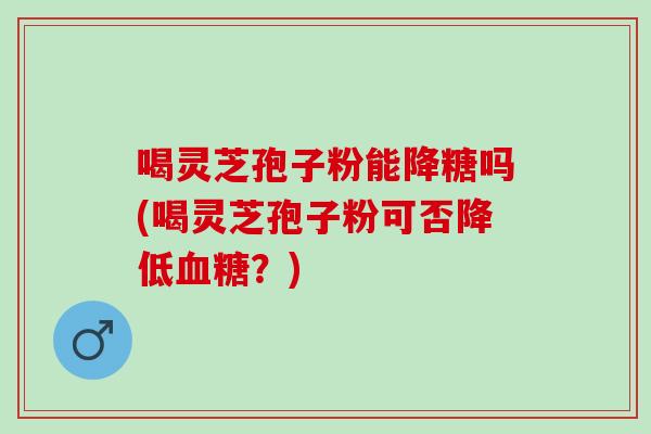 喝灵芝孢子粉能降糖吗(喝灵芝孢子粉可否降低血糖？)