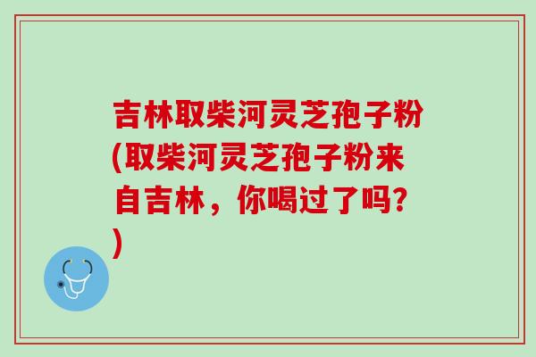 吉林取柴河灵芝孢子粉(取柴河灵芝孢子粉来自吉林，你喝过了吗？)