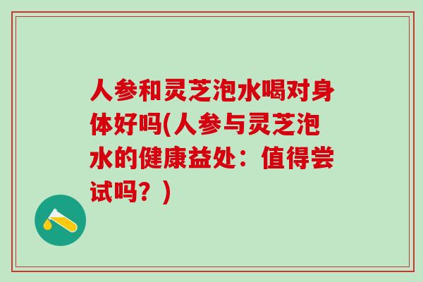 人参和灵芝泡水喝对身体好吗(人参与灵芝泡水的健康益处：值得尝试吗？)
