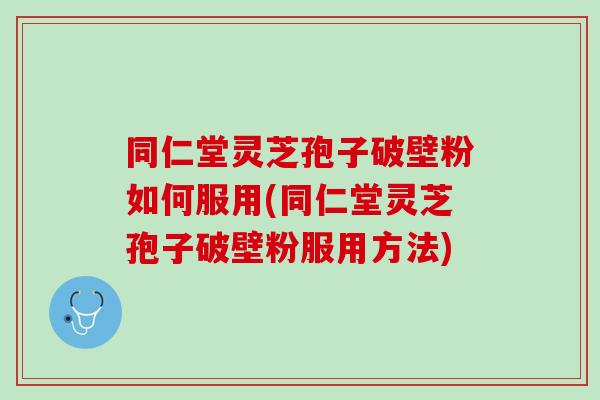 同仁堂灵芝孢子破壁粉如何服用(同仁堂灵芝孢子破壁粉服用方法)