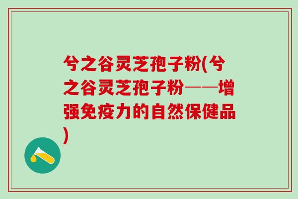 兮之谷灵芝孢子粉(兮之谷灵芝孢子粉──增强免疫力的自然保健品)