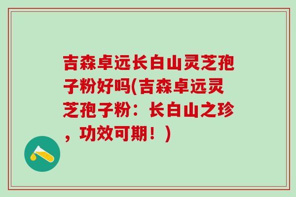 吉森卓远长白山灵芝孢子粉好吗(吉森卓远灵芝孢子粉：长白山之珍，功效可期！)