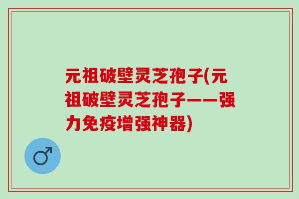 元祖破壁灵芝孢子(元祖破壁灵芝孢子——强力免疫增强神器)