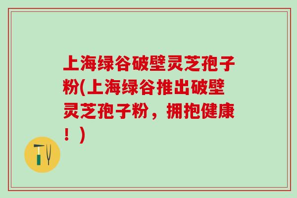 上海绿谷破壁灵芝孢子粉(上海绿谷推出破壁灵芝孢子粉，拥抱健康！)