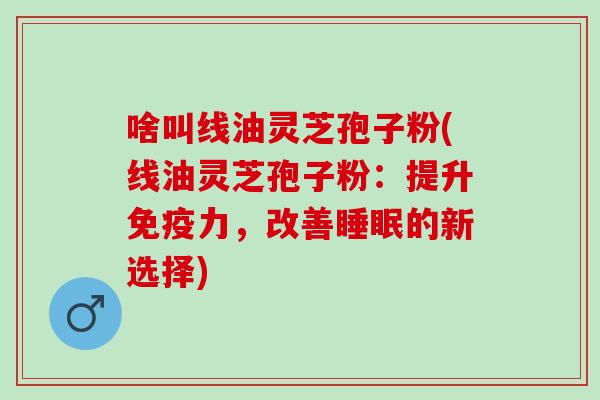 啥叫线油灵芝孢子粉(线油灵芝孢子粉：提升免疫力，改善睡眠的新选择)