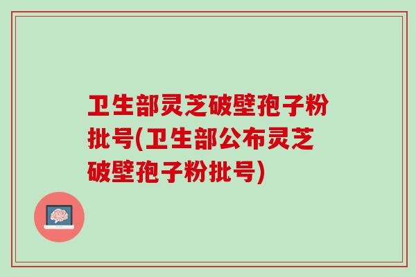 卫生部灵芝破壁孢子粉批号(卫生部公布灵芝破壁孢子粉批号) 卫生部灵芝破壁孢子粉批号(卫生部公布灵芝破壁孢子粉批号)