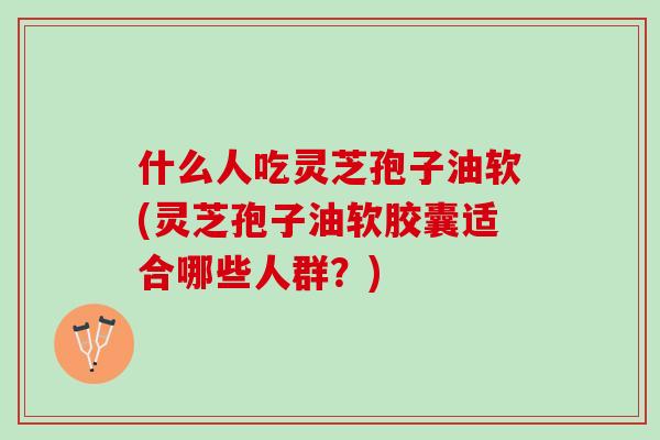 什么人吃灵芝孢子油软(灵芝孢子油软胶囊适合哪些人群？)