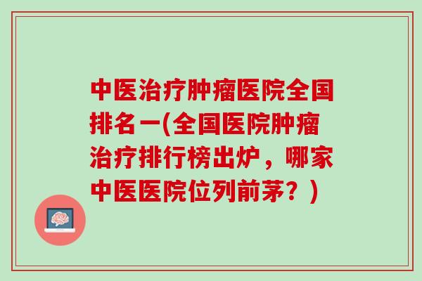 中医治疗肿瘤医院全国排名一(全国医院肿瘤治疗排行榜出炉，哪家中医医院位列前茅？)