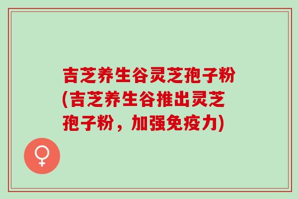 吉芝养生谷灵芝孢子粉(吉芝养生谷推出灵芝孢子粉，加强免疫力)