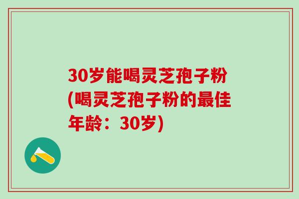 30岁能喝灵芝孢子粉(喝灵芝孢子粉的最佳年龄：30岁)