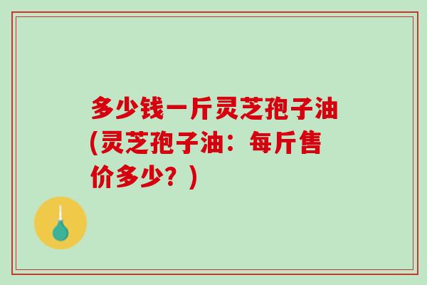 多少钱一斤灵芝孢子油(灵芝孢子油:每斤售价多少?) 多少钱一斤灵芝孢子油(灵芝孢子油:每斤售价多少?)