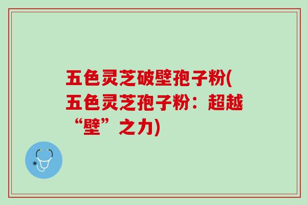 五色灵芝破壁孢子粉(五色灵芝孢子粉：超越“壁”之力)