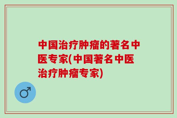 中国治疗肿瘤的著名中医专家(中国著名中医治疗肿瘤专家)