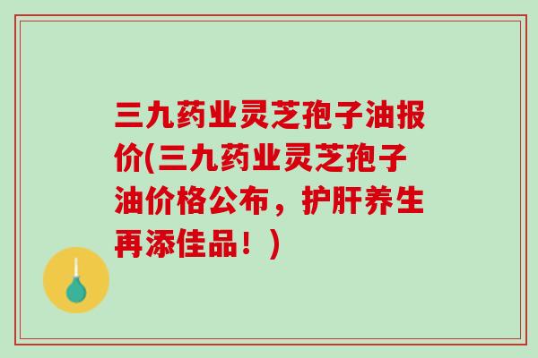三九药业灵芝孢子油报价(三九药业灵芝孢子油价格公布，护肝养生再添佳品！)
