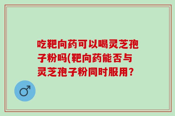 吃靶向药可以喝灵芝孢子粉吗(靶向药能否与灵芝孢子粉同时服用? 吃靶向药可以喝灵芝孢子粉吗(靶向药能否与灵芝孢子粉同时服用?