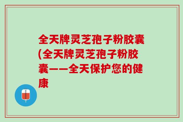 全天牌灵芝孢子粉胶囊(全天牌灵芝孢子粉胶囊——全天保护您的健康