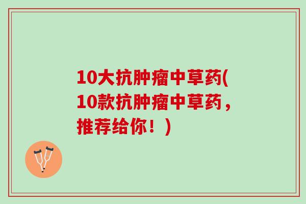 10大抗肿瘤中草药(10款抗肿瘤中草药，推荐给你！)