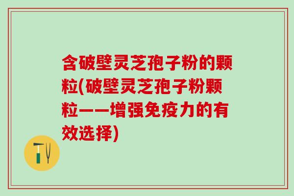 含破壁灵芝孢子粉的颗粒(破壁灵芝孢子粉颗粒——增强免疫力的有效选择)